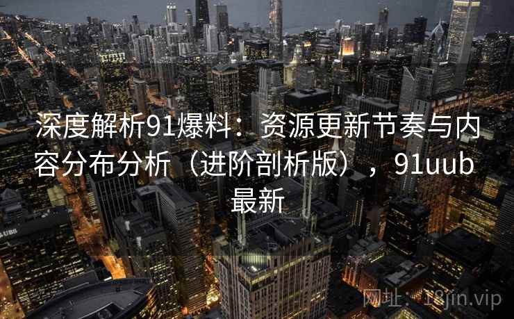 深度解析91爆料：资源更新节奏与内容分布分析（进阶剖析版），91uub 最新