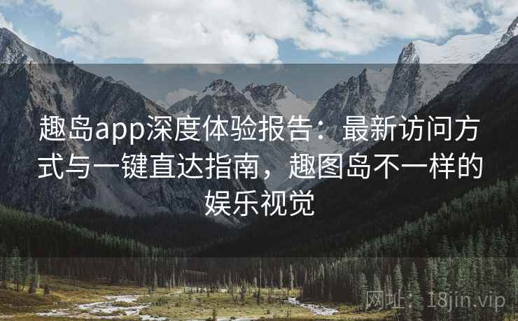 趣岛app深度体验报告：最新访问方式与一键直达指南，趣图岛不一样的娱乐视觉