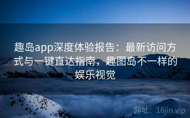 趣岛app深度体验报告：最新访问方式与一键直达指南，趣图岛不一样的娱乐视觉