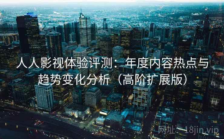 人人影视体验评测：年度内容热点与趋势变化分析（高阶扩展版）