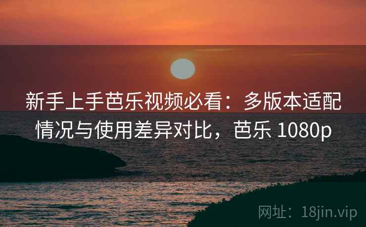 新手上手芭乐视频必看：多版本适配情况与使用差异对比，芭乐 1080p