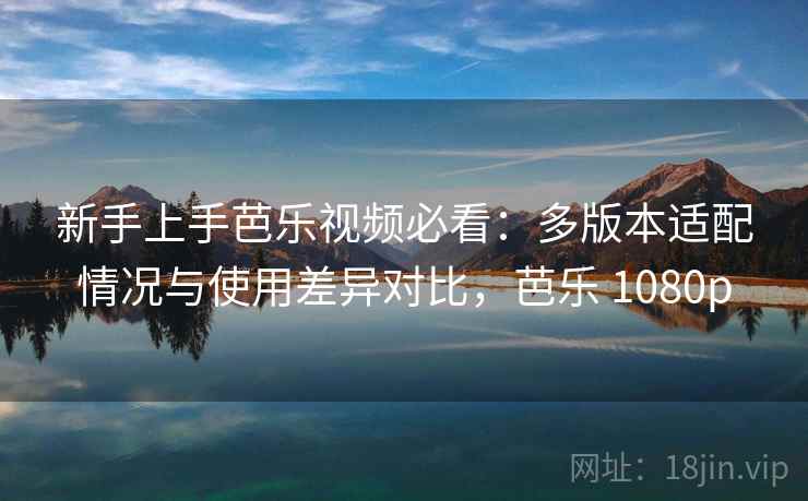 新手上手芭乐视频必看：多版本适配情况与使用差异对比，芭乐 1080p
