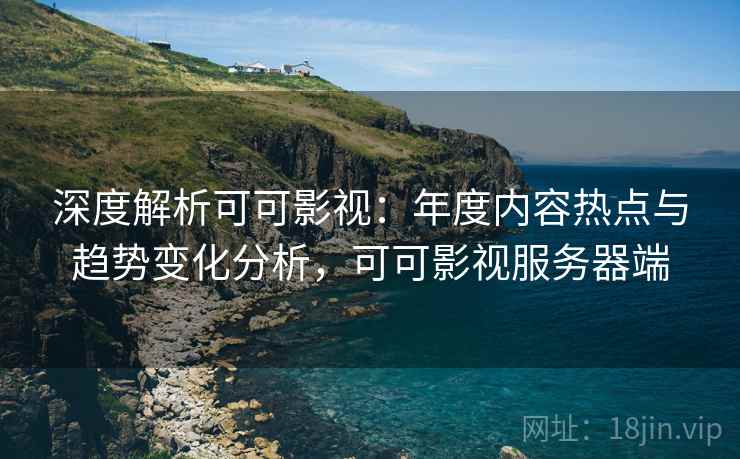 深度解析可可影视：年度内容热点与趋势变化分析，可可影视服务器端