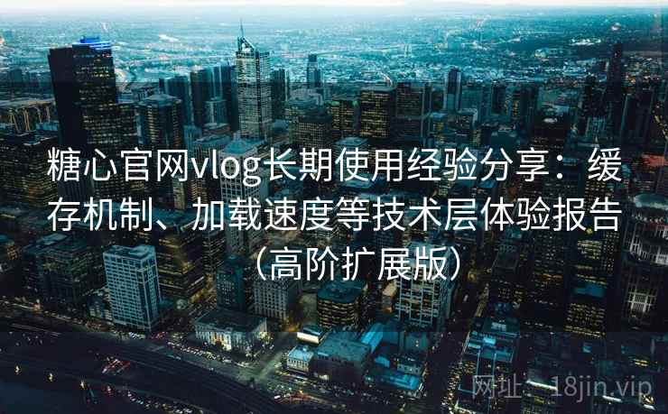 糖心官网vlog长期使用经验分享：缓存机制、加载速度等技术层体验报告（高阶扩展版）