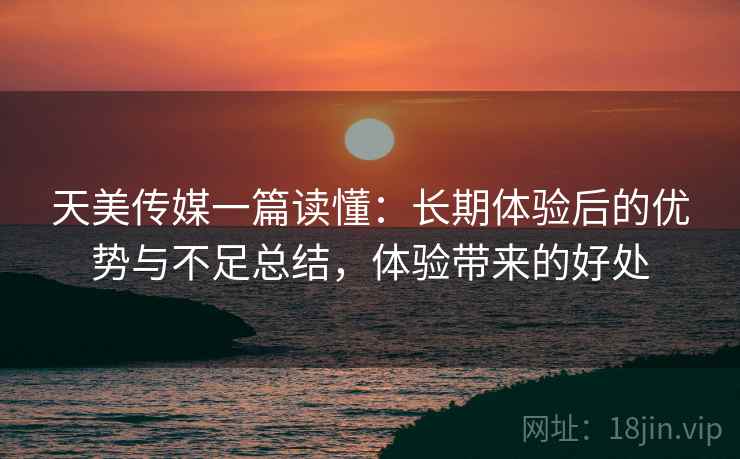 天美传媒一篇读懂：长期体验后的优势与不足总结，体验带来的好处