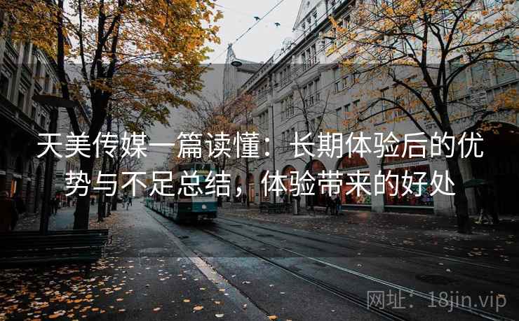 天美传媒一篇读懂：长期体验后的优势与不足总结，体验带来的好处
