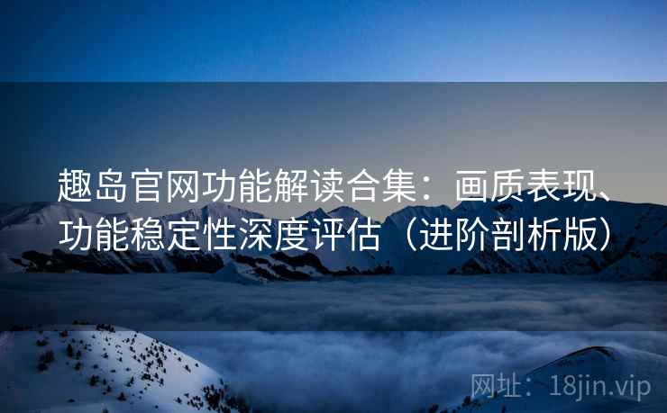 趣岛官网功能解读合集：画质表现、功能稳定性深度评估（进阶剖析版）