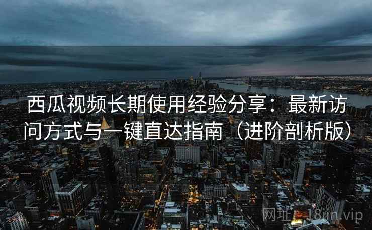 西瓜视频长期使用经验分享：最新访问方式与一键直达指南（进阶剖析版）