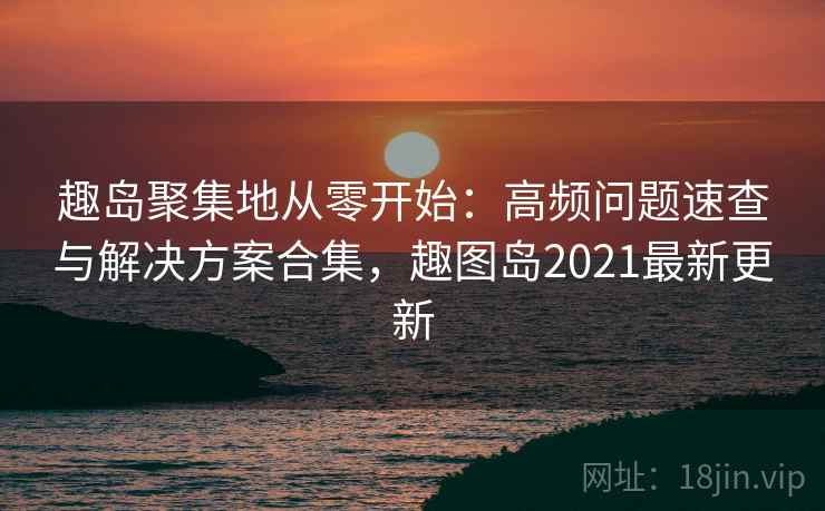 趣岛聚集地从零开始：高频问题速查与解决方案合集，趣图岛2021最新更新