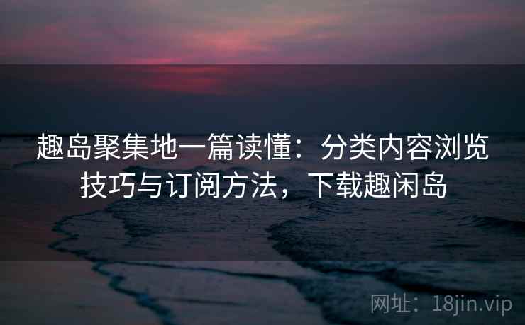 趣岛聚集地一篇读懂:分类内容浏览技巧与订阅方法,下载趣闲岛 趣岛聚集地一篇读懂:分类内容浏览技巧与订阅方法,下载趣闲岛