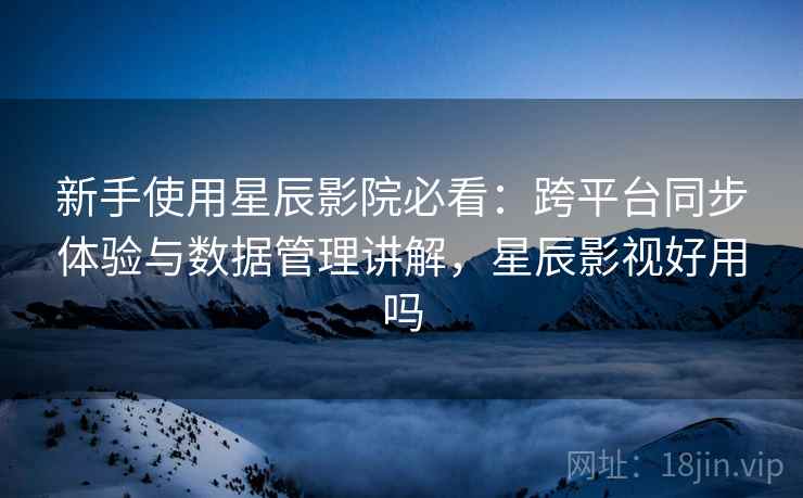 新手使用星辰影院必看：跨平台同步体验与数据管理讲解，星辰影视好用吗