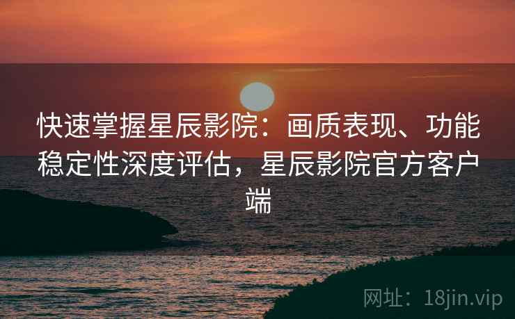 快速掌握星辰影院：画质表现、功能稳定性深度评估，星辰影院官方客户端