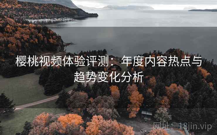 樱桃视频体验评测:年度内容热点与趋势变化分析 樱桃视频体验评测:年度内容热点与趋势变化分析