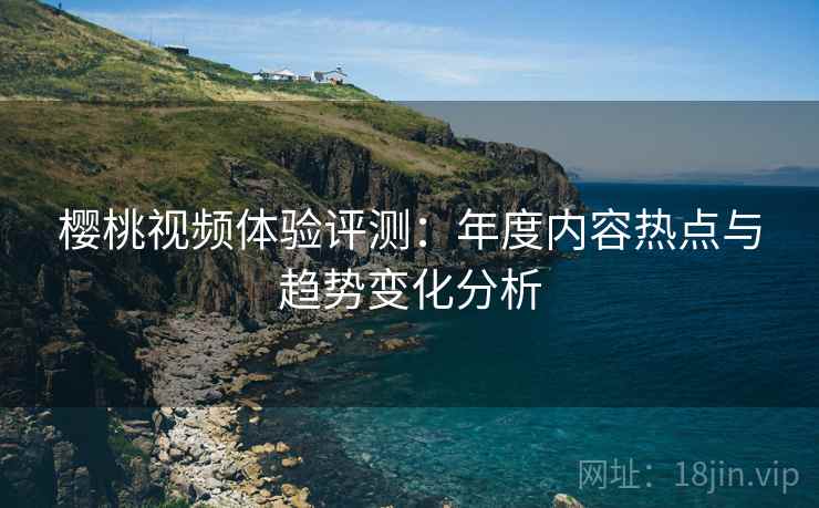 樱桃视频体验评测:年度内容热点与趋势变化分析 樱桃视频体验评测:年度内容热点与趋势变化分析