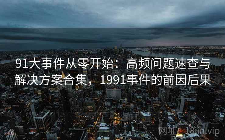 91大事件从零开始：高频问题速查与解决方案合集，1991事件的前因后果
