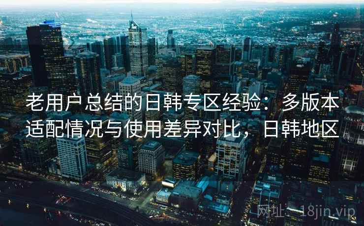 老用户总结的日韩专区经验:多版本适配情况与使用差异对比,日韩地区 老用户总结的日韩专区经验:多版本适配情况与使用差异对比,日韩地区
