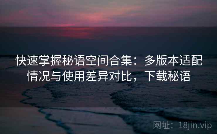 快速掌握秘语空间合集:多版本适配情况与使用差异对比,下载秘语 快速掌握秘语空间合集:多版本适配情况与使用差异对比,下载秘语