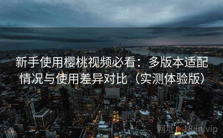 新手使用樱桃视频必看:多版本适配情况与使用差异对比(实测体验版) 新手使用樱桃视频必看:多版本适配情况与使用差异对比(实测体验版)