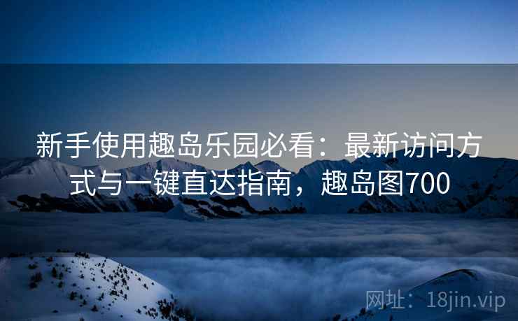 新手使用趣岛乐园必看:最新访问方式与一键直达指南,趣岛图700 新手使用趣岛乐园必看:最新访问方式与一键直达指南,趣岛图700