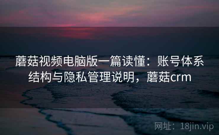 蘑菇视频电脑版一篇读懂:账号体系结构与隐私管理说明,蘑菇crm 蘑菇视频电脑版一篇读懂:账号体系结构与隐私管理说明,蘑菇crm