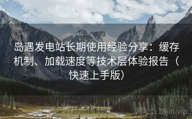 岛遇发电站长期使用经验分享:缓存机制、加载速度等技术层体验报告(快速上手版) 岛遇发电站长期使用经验分享:缓存机制、加载速度等技术层体验报告(快速上手版)