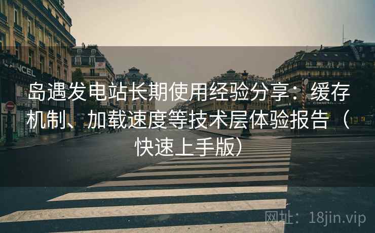 岛遇发电站长期使用经验分享:缓存机制、加载速度等技术层体验报告(快速上手版) 岛遇发电站长期使用经验分享:缓存机制、加载速度等技术层体验报告(快速上手版)