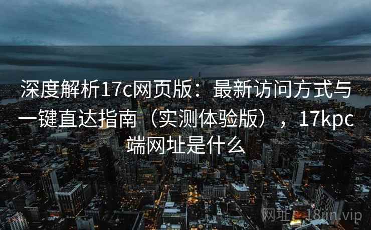 深度解析17c网页版:最新访问方式与一键直达指南(实测体验版),17kpc端网址是什么 深度解析17c网页版:最新访问方式与一键直达指南(实测体验版),17kpc端网址是什么