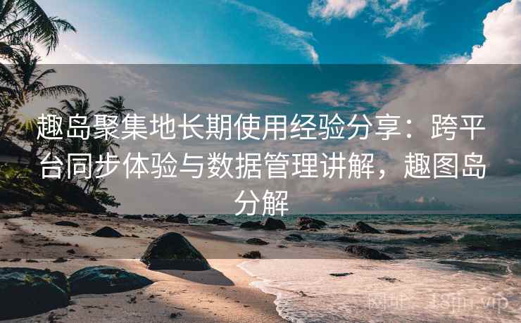 趣岛聚集地长期使用经验分享:跨平台同步体验与数据管理讲解,趣图岛分解 趣岛聚集地长期使用经验分享:跨平台同步体验与数据管理讲解,趣图岛分解