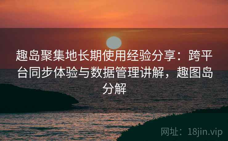 趣岛聚集地长期使用经验分享:跨平台同步体验与数据管理讲解,趣图岛分解 趣岛聚集地长期使用经验分享:跨平台同步体验与数据管理讲解,趣图岛分解
